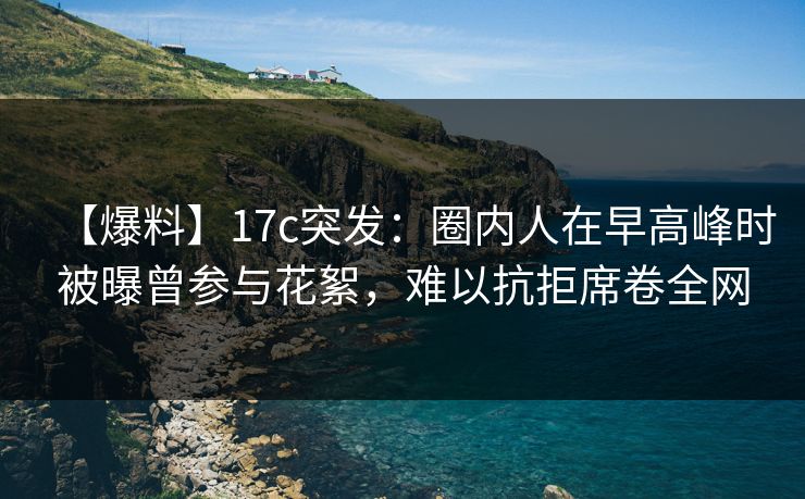 【爆料】17c突发：圈内人在早高峰时被曝曾参与花絮，难以抗拒席卷全网