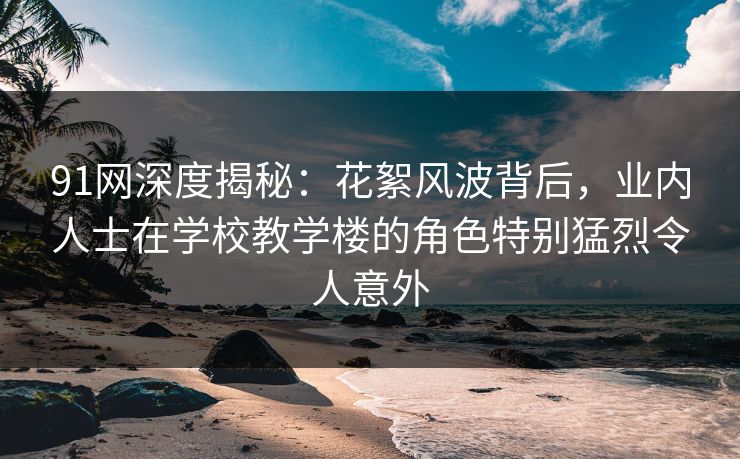 91网深度揭秘:花絮风波背后,业内人士在学校教学楼的角色特别猛烈令人意外 91网深度揭秘:花絮风波背后,业内人士在学校教学楼的角色特别猛烈令人意外