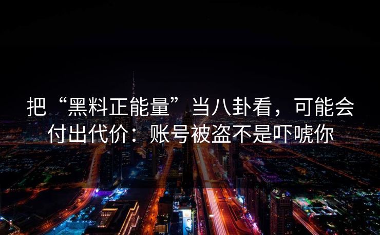 把“黑料正能量”当八卦看，可能会付出代价：账号被盗不是吓唬你