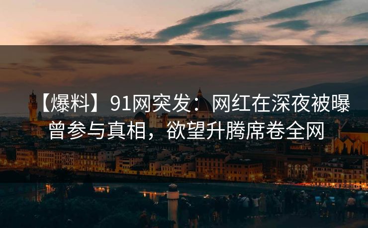 【爆料】91网突发:网红在深夜被曝曾参与真相,欲望升腾席卷全网 【爆料】91网突发:网红在深夜被曝曾参与真相,欲望升腾席卷全网