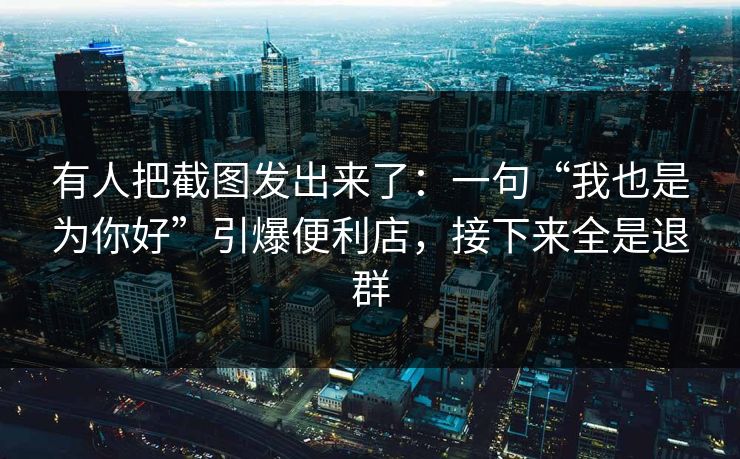 有人把截图发出来了：一句“我也是为你好”引爆便利店，接下来全是退群