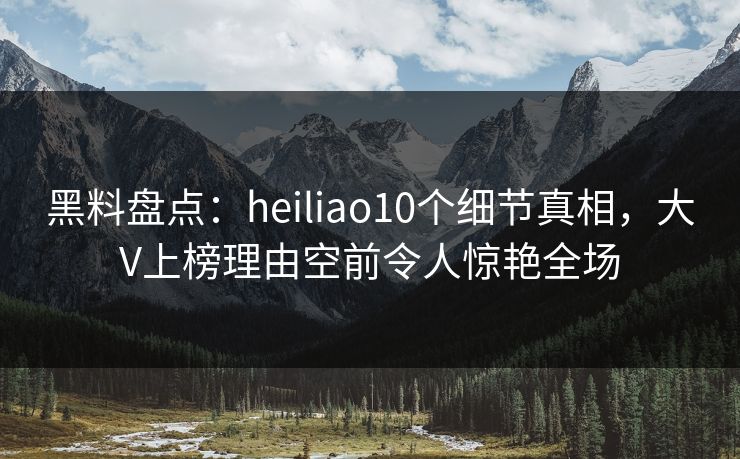 黑料盘点:heiliao10个细节真相,大V上榜理由空前令人惊艳全场 黑料盘点:heiliao10个细节真相,大V上榜理由空前令人惊艳全场