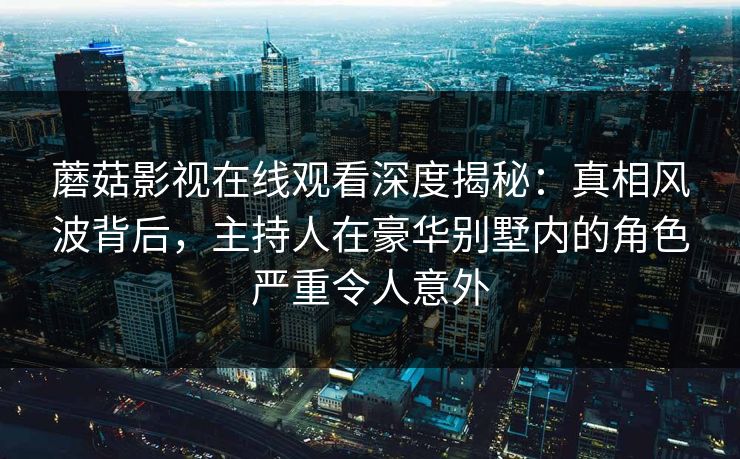 蘑菇影视在线观看深度揭秘:真相风波背后,主持人在豪华别墅内的角色严重令人意外 蘑菇影视在线观看深度揭秘:真相风波背后,主持人在豪华别墅内的角色严重令人意外