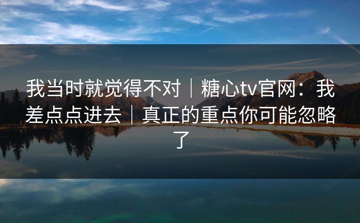 我当时就觉得不对|糖心tv官网:我差点点进去|真正的重点你可能忽略了 我当时就觉得不对|糖心tv官网:我差点点进去|真正的重点你可能忽略了
