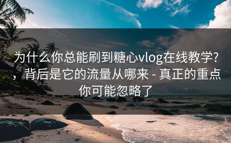 为什么你总能刷到糖心vlog在线教学?，背后是它的流量从哪来 - 真正的重点你可能忽略了