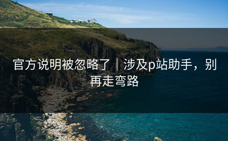 官方说明被忽略了｜涉及p站助手，别再走弯路