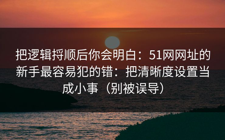 把逻辑捋顺后你会明白:51网网址的新手最容易犯的错:把清晰度设置当成小事(别被误导) 把逻辑捋顺后你会明白:51网网址的新手最容易犯的错:把清晰度设置当成小事(别被误导)