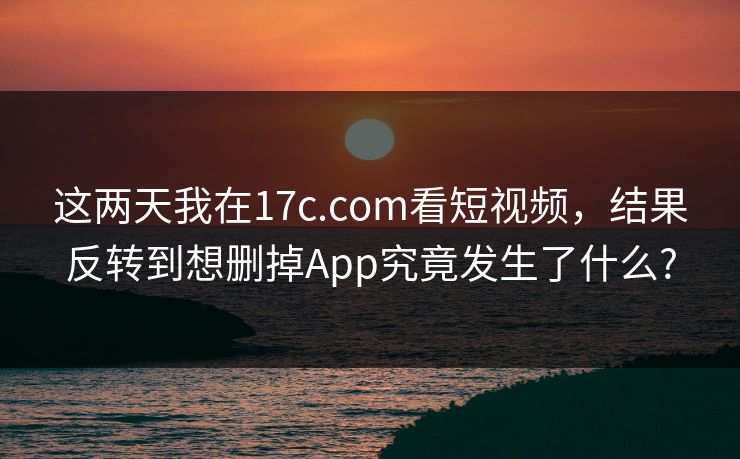 这两天我在17c.com看短视频,结果反转到想删掉App究竟发生了什么? 这两天我在17c.com看短视频,结果反转到想删掉App究竟发生了什么?