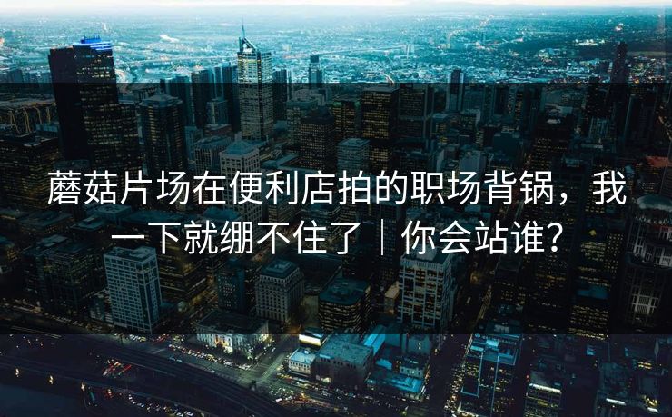 蘑菇片场在便利店拍的职场背锅,我一下就绷不住了|你会站谁? 蘑菇片场在便利店拍的职场背锅,我一下就绷不住了|你会站谁?
