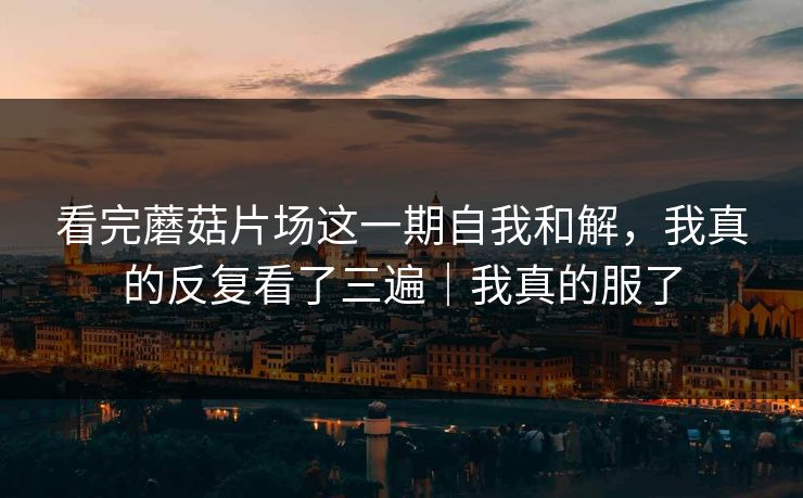 看完蘑菇片场这一期自我和解，我真的反复看了三遍｜我真的服了