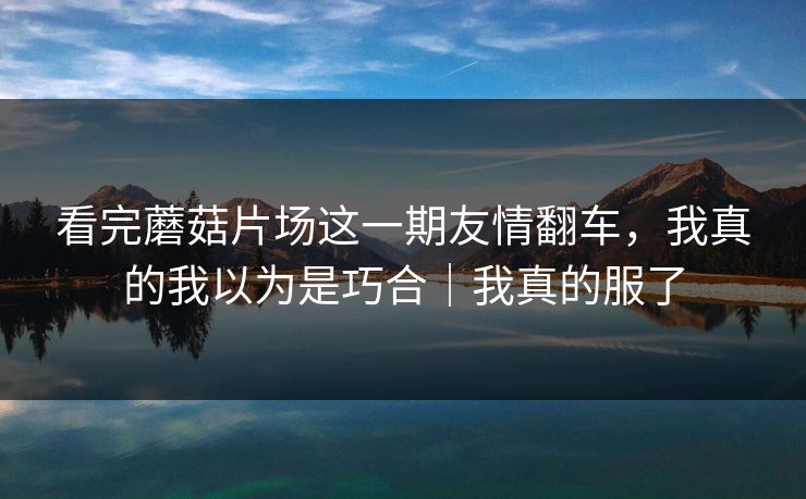 看完蘑菇片场这一期友情翻车,我真的我以为是巧合|我真的服了 看完蘑菇片场这一期友情翻车,我真的我以为是巧合|我真的服了