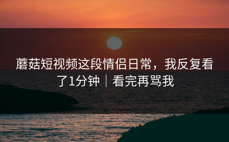 蘑菇短视频这段情侣日常，我反复看了1分钟｜看完再骂我