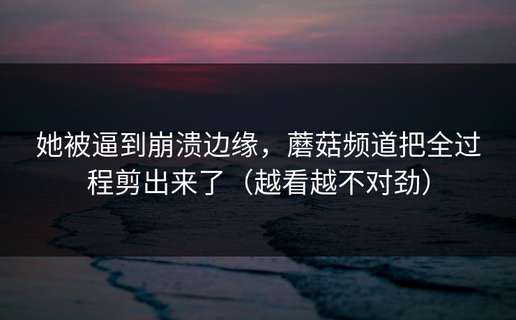 她被逼到崩溃边缘,蘑菇频道把全过程剪出来了(越看越不对劲) 她被逼到崩溃边缘,蘑菇频道把全过程剪出来了(越看越不对劲)