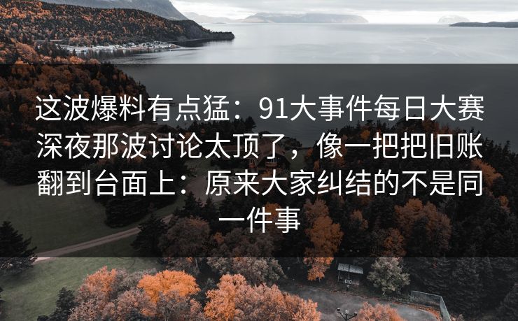 这波爆料有点猛:91大事件每日大赛深夜那波讨论太顶了,像一把把旧账翻到台面上:原来大家纠结的不是同一件事 这波爆料有点猛:91大事件每日大赛深夜那波讨论太顶了,像一把把旧账翻到台面上:原来大家纠结的不是同一件事