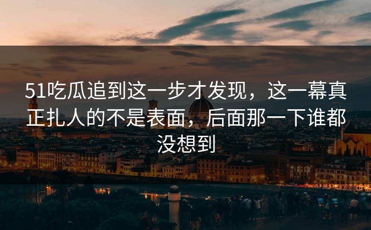 51吃瓜追到这一步才发现，这一幕真正扎人的不是表面，后面那一下谁都没想到