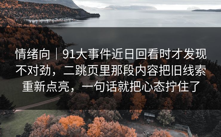 情绪向|91大事件近日回看时才发现不对劲,二跳页里那段内容把旧线索重新点亮,一句话就把心态拧住了 情绪向|91大事件近日回看时才发现不对劲,二跳页里那段内容把旧线索重新点亮,一句话就把心态拧住了