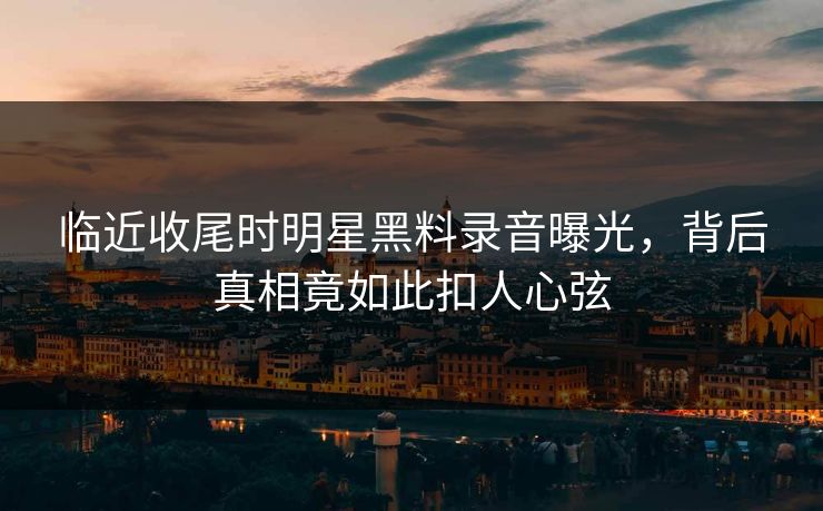 临近收尾时明星黑料录音曝光，背后真相竟如此扣人心弦
