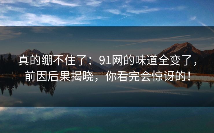 真的绷不住了:91网的味道全变了,前因后果揭晓,你看完会惊讶的! 真的绷不住了:91网的味道全变了,前因后果揭晓,你看完会惊讶的!