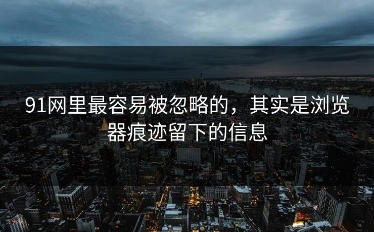 91网里最容易被忽略的,其实是浏览器痕迹留下的信息 91网里最容易被忽略的,其实是浏览器痕迹留下的信息