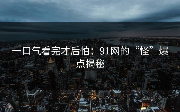 一口气看完才后怕:91网的“怪”爆点揭秘 一口气看完才后怕:91网的“怪”爆点揭秘