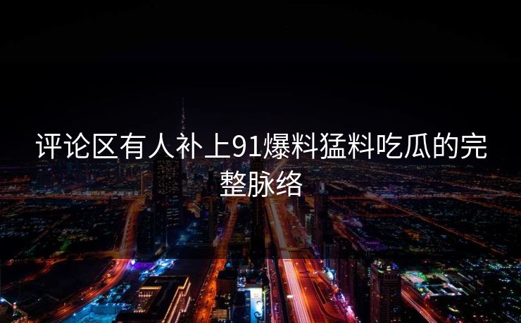 评论区有人补上91爆料猛料吃瓜的完整脉络 评论区有人补上91爆料猛料吃瓜的完整脉络